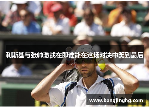 利斯基与张帅激战在即谁能在这场对决中笑到最后