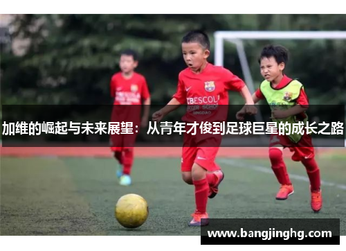 加维的崛起与未来展望：从青年才俊到足球巨星的成长之路