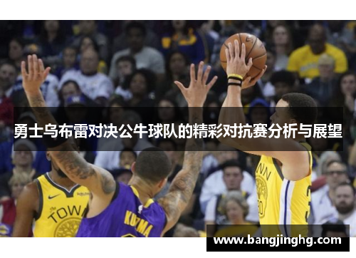 勇士乌布雷对决公牛球队的精彩对抗赛分析与展望