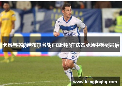 卡昂与格勒诺布尔激战正酣谁能在法乙赛场中笑到最后