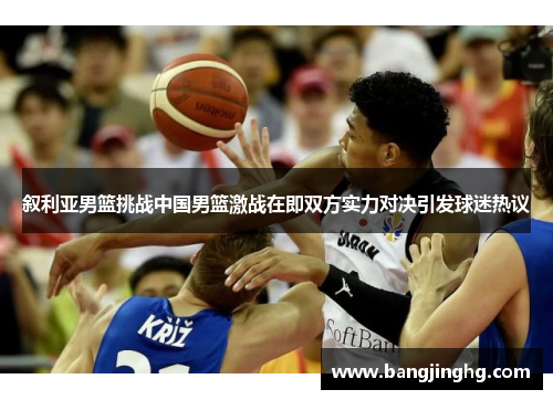 叙利亚男篮挑战中国男篮激战在即双方实力对决引发球迷热议