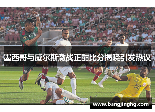 墨西哥与威尔斯激战正酣比分揭晓引发热议