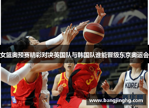 女篮奥预赛精彩对决英国队与韩国队谁能晋级东京奥运会