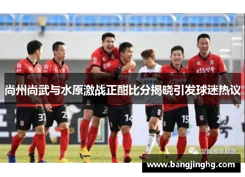 尚州尚武与水原激战正酣比分揭晓引发球迷热议